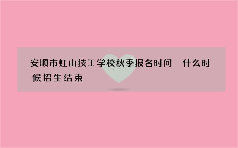 安顺市虹山技工学校秋季报名时间 什么时候招生结束